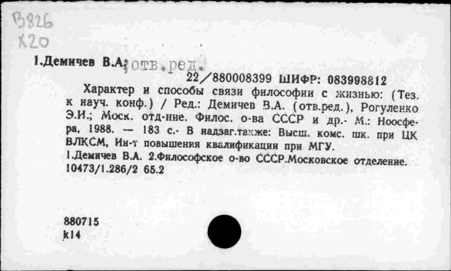 ﻿шь
К2о
{.Демичев В.А$ ОТВ . ре 2.
1 х 22/880008399 ШИФР: 083998812
Характер и способы связи философии с жизнью: (Тез. к науч. конф.) / Ред.: Демичев В.А. (отв.ред.), Рогуленко Э.И.; Моск, отд-ние. Филос. о-ва СССР и др,- М.: Ноосфера, 1988. — 183 с.- В надзаг.тахже: Высш. коме. шк. при ЦК ВЛКСМ, Ин-т повышения квалификации при МГУ.
1 .Демичев В А. 2.Философское о-во СССР.Московское отделение 10473/1.286/2 65.2
880715 к!4